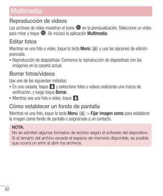 82
Reproducción de videos
Los archivos de video muestran el ícono en la previsualización. Seleccione un video
para mirar y toque . Se iniciará la aplicación Multimedia.
Editar fotos
Mientras ve una foto o video, toque la tecla Menú y use las opciones de edición
avanzada.
•• Reproducción de diapositivas: Comience la reproducción de diapositivas con las
imágenes en la carpeta actual.
Borrar fotos/videos
Use uno de los siguientes métodos:
•• En una carpeta, toque y seleccione fotos o videos realizando una marca de
verificación, y luego toque Borrar.
•• Mientras vea una foto o video, toque .
Cómo establecer un fondo de pantalla
Mientras ve una foto, toque la tecla Menú  Fijar imagen como para establecer
la imagen como fondo de pantalla o asignársela a un contacto.
NOTA:
No se admiten algunos formatos de archivo según el software del dispositivo.
Si el tamaño del archivo excede el espacio de memoria disponible, es posible
que ocurra un error al abrir los archivos.
Multimedia
 