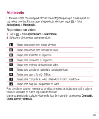 83
Multimedia
El teléfono cuenta con un reproductor de video integrado para que pueda reproducir
sus videos favoritos. Para acceder al reproductor de video, toque  ficha
Aplicaciones  Multimedia.
Reproducir un video
1 	Toque  ficha Aplicaciones  Multimedia.
2 	Seleccione el video que desea reproducir.
Toque esta opción para pausar el video.
Toque esta opción para reanudar el video.
Toque para adelantar 10 segundos.
Toque para retroceder 10 segundos.
Toque para controlar el volumen del video.
Toque para cambiar el radio de la pantalla de video.
Toque para usar la función QSlide.
Toque para compartir su video utilizando la función SmartShare.
Toque para bloquear una pantalla de video.
Para cambiar el volumen mientras ve un video, presione las teclas para subir y bajar el
volumen, ubicadas en el lado izquierdo del teléfono.
Mantenga presionado cualquier video en la lista. Se mostrarán las opciones Compartir,
Cortar, Borrar y Detalles.
 