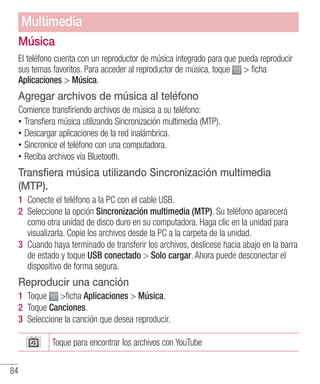 84
Música
El teléfono cuenta con un reproductor de música integrado para que pueda reproducir
sus temas favoritos. Para acceder al reproductor de música, toque  ficha
Aplicaciones  Música.
Agregar archivos de música al teléfono
Comience transfiriendo archivos de música a su teléfono:
•• Transfiera música utilizando Sincronización multimedia (MTP).
•• Descargar aplicaciones de la red inalámbrica.
•• Sincronice el teléfono con una computadora.
•• Reciba archivos vía Bluetooth.
Transfiera música utilizando Sincronización multimedia
(MTP).
1 	Conecte el teléfono a la PC con el cable USB.
2 	Seleccione la opción Sincronización multimedia (MTP). Su teléfono aparecerá
como otra unidad de disco duro en su computadora. Haga clic en la unidad para
visualizarla. Copie los archivos desde la PC a la carpeta de la unidad.
3 	Cuando haya terminado de transferir los archivos, deslícese hacia abajo en la barra
de estado y toque USB conectado  Solo cargar. Ahora puede desconectar el
dispositivo de forma segura.
Reproducir una canción
1 	Toque ficha Aplicaciones  Música.
2 	Toque Canciones.
3 	Seleccione la canción que desea reproducir.
Toque para encontrar los archivos con YouTube
Multimedia
 