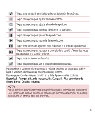 85
Toque para compartir su música utilizando la función SmartShare.
Toque esta opción para ajustar el modo aleatorio.
Toque esta opción para ajustar el modo de repetición.
Toque esta opción para controlar el volumen de la música.
Toque esta opción para pausar la reproducción.
Toque esta opción para reanudar la reproducción.
Toque para pasar a la siguiente pista del álbum o la lista de reproducción
Toque esta opción para regresar al principio de la canción. Toque dos veces
para regresar a la canción anterior.
Toque para establecer los favoritos
Toque esta opción para ver la lista de reproducción actual.
Para cambiar el volumen mientras escucha música, presione las teclas para subir y
bajar el volumen, ubicadas en al lado izquierdo del teléfono.
Mantenga presionada cualquier canción en la lista. Aparecerán las opciones
Reproducir, Agregar a lista de reproducción, Compartir, Fijar como tono de
timbre, Borrar, Detalles y Buscar.
NOTA:
No se admiten algunos formatos de archivo según el software del dispositivo.
Si el tamaño del archivo excede el espacio de memoria disponible, es posible
que ocurra un error al abrir los archivos.
 