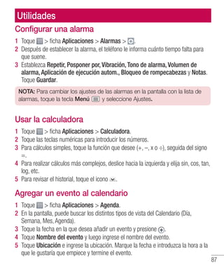 87
Configurar una alarma
1 	Toque  ficha Aplicaciones  Alarmas  .
2 	Después de establecer la alarma, el teléfono le informa cuánto tiempo falta para
que suene.
3 	Establezca Repetir, Posponer por, Vibración, Tono de alarma, Volumen de
alarma, Aplicación de ejecución autom., Bloqueo de rompecabezas y Notas.
Toque Guardar.
NOTA: Para cambiar los ajustes de las alarmas en la pantalla con la lista de
alarmas, toque la tecla Menú y seleccione Ajustes.
Usar la calculadora
1 	Toque  ficha Aplicaciones  Calculadora.
2 	Toque las teclas numéricas para introducir los números.
3 	Para cálculos simples, toque la función que desee (+, –, x o ÷), seguida del signo
=.
4 	Para realizar cálculos más complejos, deslice hacia la izquierda y elija sin, cos, tan,
log, etc.
5 	Para revisar el historial, toque el icono .
Agregar un evento al calendario
1 	Toque  ficha Aplicaciones  Agenda.
2 	En la pantalla, puede buscar los distintos tipos de vista del Calendario (Día,
Semana, Mes, Agenda).
3 	Toque la fecha en la que desea añadir un evento y presione .
4 	Toque Nombre del evento y luego ingrese el nombre del evento.
5 	Toque Ubicación e ingrese la ubicación. Marque la fecha e introduzca la hora a la
que le gustaría que empiece y termine el evento.
Utilidades
 