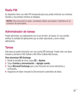 89
Radio FM
Su dispositivo tiene una radio FM incorporada para que pueda sintonizar sus emisoras
favoritas y escucharlas mientras se desplaza.
NOTA: Para escuchar la radio, necesitará utilizar auriculares. Insértelos en el
conector de auriculares.
Administrador de tareas
Puede administrar sus aplicaciones con el uso de Adm. de tareas. Es muy sencillo
verificar la cantidad de aplicaciones que se están ejecutando y cerrar ciertas
aplicaciones.
Tareas
Esta tarea se puede sincronizar con una cuenta MS Exchange. Puede crear una tarea,
revisarla y borrarla en MS Outlook o MS Office Outlook Web Access.
Para sincronizar MS Exchange
1 	Desde la pantalla de inicio, toque  Ajustes.
2 	Toque Cuentas y sincronización  Agregar cuenta.
3 	Toque Microsoft Exchange para crear Dirección de correo electrónico y
Contraseña.
4 	Asegúrese de haber marcado la Sincronización automática de datos.
 