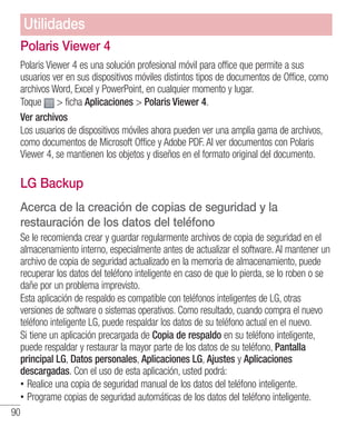 90
Polaris Viewer 4
Polaris Viewer 4 es una solución profesional móvil para office que permite a sus
usuarios ver en sus dispositivos móviles distintos tipos de documentos de Office, como
archivos Word, Excel y PowerPoint, en cualquier momento y lugar.
Toque  ficha Aplicaciones  Polaris Viewer 4.
Ver archivos
Los usuarios de dispositivos móviles ahora pueden ver una amplia gama de archivos,
como documentos de Microsoft Office y Adobe PDF. Al ver documentos con Polaris
Viewer 4, se mantienen los objetos y diseños en el formato original del documento.
LG Backup
Acerca de la creación de copias de seguridad y la
restauración de los datos del teléfono
Se le recomienda crear y guardar regularmente archivos de copia de seguridad en el
almacenamiento interno, especialmente antes de actualizar el software. Al mantener un
archivo de copia de seguridad actualizado en la memoria de almacenamiento, puede
recuperar los datos del teléfono inteligente en caso de que lo pierda, se lo roben o se
dañe por un problema imprevisto.
Esta aplicación de respaldo es compatible con teléfonos inteligentes de LG, otras
versiones de software o sistemas operativos. Como resultado, cuando compra el nuevo
teléfono inteligente LG, puede respaldar los datos de su teléfono actual en el nuevo.
Si tiene un aplicación precargada de Copia de respaldo en su teléfono inteligente,
puede respaldar y restaurar la mayor parte de los datos de su teléfono, Pantalla
principal LG, Datos personales, Aplicaciones LG, Ajustes y Aplicaciones
descargadas. Con el uso de esta aplicación, usted podrá:
•• Realice una copia de seguridad manual de los datos del teléfono inteligente.
•• Programe copias de seguridad automáticas de los datos del teléfono inteligente.
Utilidades
 
