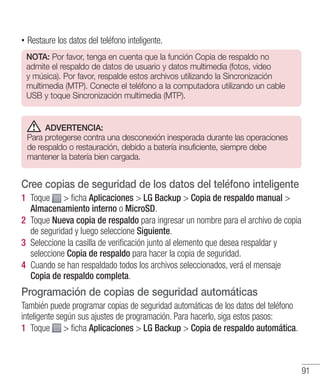 91
•• Restaure los datos del teléfono inteligente.
NOTA: Por favor, tenga en cuenta que la función Copia de respaldo no
admite el respaldo de datos de usuario y datos multimedia (fotos, video
y música). Por favor, respalde estos archivos utilizando la Sincronización
multimedia (MTP). Conecte el teléfono a la computadora utilizando un cable
USB y toque Sincronización multimedia (MTP).
ADVERTENCIA:
Para protegerse contra una desconexión inesperada durante las operaciones
de respaldo o restauración, debido a batería insuficiente, siempre debe
mantener la batería bien cargada.
Cree copias de seguridad de los datos del teléfono inteligente
1 	Toque  ficha Aplicaciones  LG Backup  Copia de respaldo manual 
Almacenamiento interno o MicroSD.
2 	Toque Nueva copia de respaldo para ingresar un nombre para el archivo de copia
de seguridad y luego seleccione Siguiente.
3 	Seleccione la casilla de verificación junto al elemento que desea respaldar y
seleccione Copia de respaldo para hacer la copia de seguridad.
4 	Cuando se han respaldado todos los archivos seleccionados, verá el mensaje
Copia de respaldo completa.
Programación de copias de seguridad automáticas
También puede programar copias de seguridad automáticas de los datos del teléfono
inteligente según sus ajustes de programación. Para hacerlo, siga estos pasos:
1 	Toque  ficha Aplicaciones  LG Backup  Copia de respaldo automática.
 