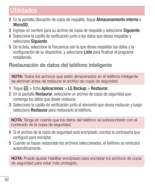 92
2 	En la pantalla Ubicación de copia de respaldo, toque Almacenamiento interno o
MicroSD.
3 	Ingrese un nombre para su archivo de copia de respaldo y seleccione Siguiente.
4 	Seleccione la casilla de verificación junto a los datos que desea respaldar y
seleccione Siguiente.
5 	De la lista, seleccione la frecuencia con la que desea respaldar los datos y la
configuración de su dispositivo, y seleccione Listo para finalizar el programa
establecido.
Restauración de datos del teléfono inteligente
NOTA: Todos los archivos que están almacenados en el teléfono inteligente
se eliminan antes de restaurar el archivo de copia de seguridad.
1 	Toque  ficha Aplicaciones  LG Backup  Restaurar.
2 	En la pantalla Restaurar, seleccione un archivo de copia de seguridad que
contenga los datos que desee restaurar.
3 	Seleccione la casilla de verificación junto al elemento que desea restaurar y luego
seleccione Restaurar para restaurarlo al teléfono.
NOTA: Tenga en cuenta que los datos del teléfono se sobrescribirán con el
contenido de la copia de seguridad.
4 	Si el archivo de la copia de seguridad está encriptado, escriba la contraseña que
configuró para encriptar.
5 	Cuando se hayan restaurado los archivos seleccionados, el teléfono se reiniciará
automáticamente.
NOTA: Puede ajustar Habilitar encriptado para encriptar los archivos de copia
de seguridad para estar más protegido.
Utilidades
 