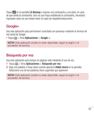 93
Toque en la pantalla LG Backup e ingrese una contraseña y una pista, en caso
de que olvide la contraseña. Una vez que haya establecido la contraseña, necesitará
ingresarla cada vez que desee hacer la copia de respaldo/restauración.
Google+
Use esta aplicación para permanecer conectado con personas mediante el servicio de
red social de Google.
•• Toque  ficha Aplicaciones  Google +.
NOTA: Esta aplicación podría no estar disponible, según la región o el
proveedor de servicio.
Búsqueda por voz
Use esta aplicación para buscar en páginas web mediante el uso de voz.
1 	Toque  ficha Aplicaciones  Búsqueda por voz.
2 	Diga una palabra o frase clave cuando aparezca Hable ahora en la pantalla.
Seleccione una de las palabras clave sugeridas que aparecen.
NOTA: Esta aplicación podría no estar disponible, según la región o el
proveedor de servicio.
 