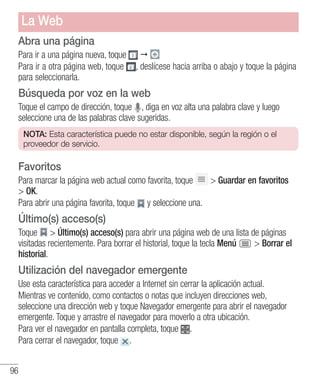 96
Abra una página
Para ir a una página nueva, toque 
Para ir a otra página web, toque , deslícese hacia arriba o abajo y toque la página
para seleccionarla.
Búsqueda por voz en la web
Toque el campo de dirección, toque , diga en voz alta una palabra clave y luego
seleccione una de las palabras clave sugeridas.
NOTA: Esta característica puede no estar disponible, según la región o el
proveedor de servicio.
Favoritos
Para marcar la página web actual como favorita, toque  Guardar en favoritos
 OK.
Para abrir una página favorita, toque y seleccione una.
Último(s) acceso(s)
Toque  Último(s) acceso(s) para abrir una página web de una lista de páginas
visitadas recientemente. Para borrar el historial, toque la tecla Menú  Borrar el
historial.
Utilización del navegador emergente
Use esta característica para acceder a Internet sin cerrar la aplicación actual.
Mientras ve contenido, como contactos o notas que incluyen direcciones web,
seleccione una dirección web y toque Navegador emergente para abrir el navegador
emergente. Toque y arrastre el navegador para moverlo a otra ubicación.
Para ver el navegador en pantalla completa, toque .
Para cerrar el navegador, toque .
La Web
 