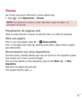 97
Chrome
Use Chrome para buscar información y buscar páginas web.
1 	Toque  ficha Aplicaciones  Chrome.
NOTA: Esta aplicación podría no estar disponible, según la región o el
proveedor de servicio.
Visualización de páginas web
Toque el campo Dirección e ingrese una dirección web o un criterio de búsqueda.
Abra una página
Para ir a una nueva página, toque  Nueva pestaña.
Para ir a otra página web, toque , deslícese hacia arriba o abajo y toque la página
para seleccionarla.
Sincronización con otros dispositivos
Sincronice fichas y favoritos abiertos para usar con Chrome en otro dispositivo cuando
haya iniciado con la misma cuenta de Google.
Para ver fichas abiertas en otros dispositivos, toque la tecla Menú  Otros
dispositivos.
Seleccione una página web para abrir.
Para agregar favoritos, toque .
 