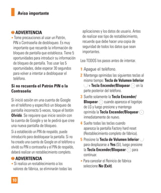 10
ADVERTENCIA
• Tome precauciones al usar un Patrón,
PIN o Contraseña de desbloqueo. Es muy
importante que recuerde la información de
bloqueo de pantalla que establezca. Tiene 5
oportunidades para introducir su información
de bloqueo de pantalla. Tras usar las 5
oportunidades, debe esperar 30 segundos
para volver a intentar a desbloquear el
teléfono.
Si no recuerda el Patrón PIN o la
Contraseña:
Si inició sesión en una cuenta de Google
en el teléfono y especiﬁcó un bloqueo de
pantalla incorrecto 5 veces, toque el botón
Olvidó. Se requiere que inicie sesión con
la cuenta de Google y se le pedirá que cree
una nueva pantalla de bloqueo.
Si a establecido un PIN de respaldo, puede
introducirlo para desbloquear la pantalla. Si no
ha creado una cuenta de Google en el teléfono u
olvidó su PIN o contraseña y el PIN de respaldo,
deberá realizar un restablecimiento completo.
ADVERTENCIA
• Si realiza un restablecimiento a los
valores de fábrica, se eliminarán todas las
aplicaciones y los datos de usuario. Antes
de realizar ese tipo de restablecimiento,
recuerde que debe hacer una copia de
seguridad de todos los datos que sean
importantes.
Lea TODOS los pasos antes de intentar.
1 Apague el teléfono.
2 Mantenga oprimidas las siguientes teclas al
mismo tiempo: Tecla de Volumen Inferior
+ Tecla Encender/Bloquear en la
parte posterior del teléfono.
3 Suelte solamente la Tecla Encender/
Bloquear cuando aparezca el logotipo
de LG y luego presione y mantenga
oprimida la Tecla Encender/Bloquear
inmediatamente de nuevo.
4 Suelte todas las teclas cuando
aparezca la pantalla Factory hard reset
(Restablecimiento completo de fábrica).
5 Presione la Tecla de Volumen Inferior
para desplazarse a Yes (Sí), luego presione
la Tecla Encender/Bloquear para
continuar.
• Para cancelar el Reinicio de fábrica
seleccione No (Exit).
Aviso importante
 
