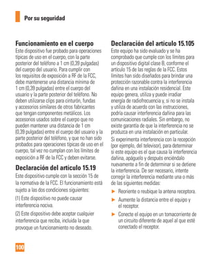 100
Por su seguridad
Funcionamiento en el cuerpo
Este dispositivo fue probado para operaciones
típicas de uso en el cuerpo, con la parte
posterior del teléfono a 1 cm (0,39 pulgadas)
del cuerpo del usuario. Para cumplir con
los requisitos de exposición a RF de la FCC,
debe mantenerse una distancia mínima de
1 cm (0,39 pulgadas) entre el cuerpo del
usuario y la parte posterior del teléfono. No
deben utilizarse clips para cinturón, fundas
y accesorios similares de otros fabricantes
que tengan componentes metálicos. Los
accesorios usados sobre el cuerpo que no
pueden mantener una distancia de 1 cm
(0,39 pulgadas) entre el cuerpo del usuario y la
parte posterior del teléfono, y que no han sido
probados para operaciones típicas de uso en el
cuerpo, tal vez no cumplan con los límites de
exposición a RF de la FCC y deben evitarse.
Declaración del artículo 15.19
Este dispositivo cumple con la sección 15 de
la normativa de la FCC. El funcionamiento está
sujeto a las dos condiciones siguientes:
(1) Este dispositivo no puede causar
interferencia nociva.
(2) Este dispositivo debe aceptar cualquier
interferencia que reciba, incluida la que
provoque un funcionamiento no deseado.
Declaración del artículo 15.105
Este equipo ha sido evaluado y se ha
comprobado que cumple con los límites para
un dispositivo digital clase B, conforme el
artículo 15 de las reglas de la FCC. Estos
límites han sido diseñados para brindar una
protección razonable contra la interferencia
dañina en una instalación residencial. Este
equipo genera, utiliza y puede irradiar
energía de radiofrecuencia y, si no se instala
y utiliza de acuerdo con las instrucciones,
podría causar interferencia dañina para las
comunicaciones radiales. Sin embargo, no
existe garantía de que la interferencia no se
produzca en una instalación en particular.
Si experimenta interferencia con la recepción
(por ejemplo, del televisor), para determinar
si este equipo es el que causa la interferencia
dañina, apáguelo y después enciéndalo
nuevamente a fin de determinar si se detiene
la interferencia. De ser necesario, intente
corregir la interferencia mediante una o más
de las siguientes medidas:
► Reoriente o reubique la antena receptora.
► Aumente la distancia entre el equipo y
el receptor.
► Conecte el equipo en un tomacorriente de
un circuito diferente de aquel al que esté
conectado el receptor.
 