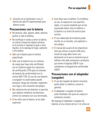 101
Por su seguridad
► Consulte con el distribuidor o con un
técnico de radio/TV experimentado para
obtener ayuda.
Precauciones con la batería
► No desarme, abra, aplaste, doble, deforme,
perfore ni ralle el teléfono.
► No modifique ni vuelva a armar la batería,
no intente introducirle objetos extraños,
no la sumerja ni exponga al agua u otros
líquidos, no la exponga al fuego, explosión
u otro peligro.
► Sólo use la batería para el sistema
especificado.
► Sólo use la batería con un sistema
de carga que haya sido certificado
con el sistema según los requisitos
de certificación CTIA para el sistema
de batería de conformidad con la
norma IEEE1725. El uso de una batería
o cargador no autorizados puede
provocar riesgo de incendio, explosión,
una fuga u otra situación de peligro.
► No cortocircuite las baterías ni permita
que objetos metálicos conductores
entren en contacto con sus terminales.
► Si los niños usan la batería, se los debe
supervisar.
► Evite dejar caer el teléfono. Si el teléfono
se cae, en especial en una superficie
rígida, y el usuario sospecha que se han
ocasionado daños, lleve el teléfono o
la batería a un centro de servicio para
revisión.
► El uso inadecuado de la batería puede
resultar en un incendio, una explosión u
otro peligro.
► El manual del usuario de los dispositivos
host que utilizan un puerto USB como
fuente de carga debe incluir una
declaración en la que se mencione que el
teléfono sólo debe conectarse a productos
que tienen el logotipo USB-IF o que
completaron el programa de conformidad
USB-IF.
Precauciones con el adaptador
(cargador)
► El uso del cargador de batería incorrecto
podría dañar su teléfono y anular la
garantía.
► El adaptador o cargador de batería
están diseñados sólo para ser usados en
ambientes cerrados.
No exponga el adaptador o cargador de
baterías a la luz directa del sol, ni lo utilice en
 