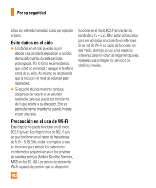 102
Por su seguridad
sitios con elevada humedad, como por ejemplo
el baño.
Evite daños en el oído
► Los daños en el oído pueden ocurrir
debido a la constante exposición a sonidos
demasiado fuertes durante períodos
prolongados. Por lo tanto recomendamos
que usted no encienda o apague el teléfono
cerca de su oído. Así mismo se recomienda
que la música y el nivel de volumen sean
razonables.
► Si escucha música mientras conduce,
asegúrese de hacerlo a un volumen
razonable para que pueda ser consciente
de lo que ocurre a su alrededor. Esto es
particularmente importante cuando intenta
cruzar una calle.
Precaución en el uso de Wi-Fi
Este dispositivo puede funcionar en el modo
802.11a/n/ac. Los dispositivos de 802.11a/n/
ac que funcionan en el rango de frecuencias
de 5.15 – 5.25 GHz, están restringidos al uso
en interiores para reducir las potenciales
interferencias perjudiciales para los servicios
de satélites móviles (Mobile Satellite Services,
MSS) en los EE. UU. Los puntos de acceso de
Wi-Fi capaces de permitir que su dispositivo
funcione en el modo 802.11a/n/ac (en la
banda de 5.15 – 5.25 GHz) están optimizados
para ser utilizados únicamente en interiores.
Si su red de Wi-Fi es capaz de funcionar en
ese modo, restrinja su uso a los espacios
interiores para no violar las reglamentaciones
federales que protegen los servicios de
satélites móviles..
 