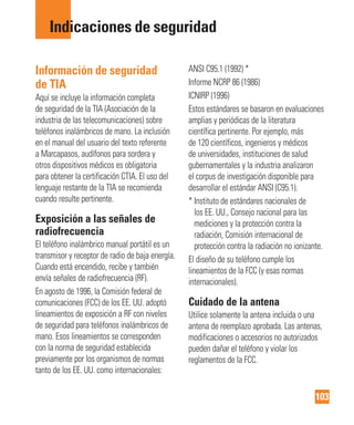 103
Indicaciones de seguridad
Información de seguridad
de TIA
Aquí se incluye la información completa
de seguridad de la TIA (Asociación de la
industria de las telecomunicaciones) sobre
teléfonos inalámbricos de mano. La inclusión
en el manual del usuario del texto referente
a Marcapasos, audífonos para sordera y
otros dispositivos médicos es obligatoria
para obtener la certificación CTIA. El uso del
lenguaje restante de la TIA se recomienda
cuando resulte pertinente.
Exposición a las señales de
radiofrecuencia
El teléfono inalámbrico manual portátil es un
transmisor y receptor de radio de baja energía.
Cuando está encendido, recibe y también
envía señales de radiofrecuencia (RF).
En agosto de 1996, la Comisión federal de
comunicaciones (FCC) de los EE. UU. adoptó
lineamientos de exposición a RF con niveles
de seguridad para teléfonos inalámbricos de
mano. Esos lineamientos se corresponden
con la norma de seguridad establecida
previamente por los organismos de normas
tanto de los EE. UU. como internacionales:
ANSI C95.1 (1992) *
Informe NCRP 86 (1986)
ICNIRP (1996)
Estos estándares se basaron en evaluaciones
amplias y periódicas de la literatura
científica pertinente. Por ejemplo, más
de 120 científicos, ingenieros y médicos
de universidades, instituciones de salud
gubernamentales y la industria analizaron
el corpus de investigación disponible para
desarrollar el estándar ANSI (C95.1).
* Instituto de estándares nacionales de
los EE. UU., Consejo nacional para las
mediciones y la protección contra la
radiación, Comisión internacional de
protección contra la radiación no ionizante.
El diseño de su teléfono cumple los
lineamientos de la FCC (y esas normas
internacionales).
Cuidado de la antena
Utilice solamente la antena incluida o una
antena de reemplazo aprobada. Las antenas,
modificaciones o accesorios no autorizados
pueden dañar el teléfono y violar los
reglamentos de la FCC.
 