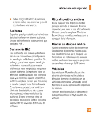 105
Indicaciones de seguridad
► Deben apagar el teléfono de inmediato
si tienen motivo para sospechar que está
ocurriendo una interferencia.
Audífonos
Es posible que algunos teléfonos inalámbricos
digitales interfieran con algunos audífonos.
En caso de interferencia, es conveniente que
consulte a AT&T.
Declaración HAC
Este teléfono ha sido probado y clasificado
para su uso con audifonos para algunas de
las tecnologías inalámbricas que utiliza. Sin
embargo, puede haber algunas tecnologias
inalambricas nuevas utilizadas en este
teléfono que no se han probado aun para su
uso con audifonos. Es importante tratar las
diferentes caracteristicas de este teléfono a
fondo y en diferentes lugares, utilizando el
audifono o implante coclear, para determiner
si escucha cualquier ruido de interferencia.
Consulte con su proveedor de servicios o
fabricante de este teléfono para obtener
informacion sobre la compatibilidad de
audifonos. Si tiene preguntas sobre las
politicas de devolucion o cambio, consulte a
su proveedor de servicios o distribuidor de
teléfonos.
Otros dispositivos médicos
Si usa cualquier otro dispositivo médico
personal, consulte al fabricante de dicho
dispositivo para saber si está adecuadamente
blindado contra la energía de RF externa.
Es posible que su médico pueda ayudarlo a
conseguir dicha información.
Centros de atención médica
Apague el teléfono cuando se encuentre en
instalaciones de asistencia médica en las
que haya letreros que así lo indiquen. Los
hospitales o las instalaciones de atención
médica pueden emplear equipos que podrían
ser sensibles a la energía de RF externa.
Vehículos
Las señales de RF pueden afectar a los
sistemas electrónicos mal instalados o
blindados de manera inadecuada en los
vehículos automotores. Compruebe con el
fabricante o con su representante respecto de
su vehículo.
También debería consultar al fabricante de
cualquier equipo que le haya añadido a su
vehículo.
 