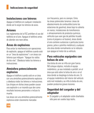 106
Indicaciones de seguridad
Instalaciones con letreros
Apague el teléfono en cualquier instalación
donde así lo exijan los letreros de aviso.
Aviones
Los reglamentos de la FCC prohíben el uso del
teléfono en el aire. Apague el teléfono antes
de abordar una nave aérea.
Áreas de explosivos
Para evitar la interferencia con operaciones
de explosión, apague el teléfono cuando esté
en un “área de explosiones” o en áreas con
letreros que indiquen: “Apague los radios
de dos vías”. Obedezca todos los letreros e
instrucciones.
Atmósfera potencialmente
explosiva
Apague el teléfono cuando esté en un área
con una atmósfera potencialmente explosiva
y obedezca todos los letreros e instrucciones.
Las chispas en dichas áreas pueden causar
una explosión o un incendio que den como
resultado lesiones personales o incluso la
muerte.
Las áreas con una atmósfera potencialmente
explosiva están claramente marcadas
con frecuencia, pero no siempre. Entre
las áreas potenciales tenemos: áreas de
abastecimiento de combustible (como las
estaciones de gasolina); áreas bajo la cubierta
en navíos; instalaciones de transferencia
o almacenamiento de productos químicos,
vehículos que usan gas de petróleo licuado
(como el propano o el butano), áreas donde
el aire contiene sustancias o partículas (como
granos, polvo o polvillos metálicos) y cualquier
otra área donde normalmente se le indicaría
que apague el motor de su vehículo.
Para vehículos equipados con
bolsas de aire
Una bolsa de aire se infla con gran fuerza.
NO coloque objetos, incluido el equipo
inalámbrico, ya sea instalado o portátil, en el
área que está sobre la bolsa de aire o en el
área donde se despliega la bolsa de aire. Si
el equipo inalámbrico del interior del vehículo
está mal instalado y se infla la bolsa de aire,
pueden producirse graves lesiones.
Seguridad del cargador y del
adaptador
► El cargador y el adaptador están diseñados
sólo para ser usados bajo techo.
 