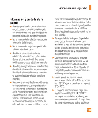 107
Indicaciones de seguridad
Información y cuidado de la
batería
► Una vez que el teléfono este totalmente
cargado, desenchufe siempre el cargador
del tomacorriente para que el cargador no
consuma energia de manera innecesaria.
► Lea el manual de instalación y extracción
adecuadas de la batería.
► Lea el manual del cargador especificado
sobre el método de carga.
► No dañe el cable de alimentación
doblándolo, retorciéndolo o calentándolo.
No use el conector si está flojo ya que
podría causar choque eléctrico o incendio.
► No coloque ningún elemento pesado sobre
el cable de alimentación. No permita que
el cable de alimentación quede prensado
ya que podría causar choque eléctrico o
incendio.
► Desconecte el cable de alimentación antes
de limpiar el teléfono, y limpie la clavija
del conector de alimentación cuando esté’
sucia. Al usar el conector de alimentación,
asegúrese de que esté’conectado con
firmeza. De lo contrario, podría causar
un calentamiento excesivo o incendio. Si
coloca el teléfono en un bolsillo o bolso sin
cubrir el receptáculo (clavija de conector de
alimentación), los artículos metálicos (tales
como una moneda, clip o bolígrafo) podrían
provocarle un corto circuito al teléfono.
Siembre cubra el receptáculo cuando no se
esté usando.
► Recargue la batería después de períodos
prolongados sin usar el teléfono para
maximizar la vida útil de la misma. La vida
útil de la batería será distinta en función
de los patrones de uso y las condiciones
medioambientales.
► Use únicamente un accesorio de carga
aprobado para cargar su teléfono LG. La
manipulación inadecuada del puerto de
carga, así como el uso de un cargador no
compatible pueden ocasionarle daños a su
teléfono y anular la garantía.
► Nunca guarde su teléfono en una
temperatura inferior a los -4°F o superior a
los 122°F. Cargue la batería en el rango de
0°C ~ 45°C.
► El rango de temperaturas de carga está
regulado entre 0°C/32°F y 45°C/113°F.
No cargue la batería fuera del rango de
temperaturas recomendado. Si carga fuera
del rango recomendado podría recalentar
 