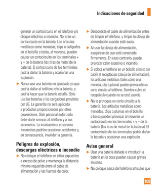 109
Indicaciones de seguridad
generar un cortocircuito en el teléfono y/o
choque eléctrico o incendio. No’ cree un
cortocircuito en la batería. Los artículos
metálicos como monedas, clips o bolígrafos
en el bolsillo o bolso, al moverse, pueden
causar un cortocircuito en los terminales +
y – de la batería (las tiras de metal de la
batería). El cortocircuito de los terminales
podría dañar la batería y ocasionar una
explosión.
► Nunca use una batería no aprobada ya que
podría dañar el teléfono y/o la batería, y
podría hacer que la batería estalle. Sólo
use las baterías y los cargadores provistos
por LG. La garantía no será aplicada
a productos proporcionados por otros
proveedores. Sólo personal autorizado
debe darle servicio al teléfono y a sus
accesorios. La instalación o el servicio
incorrectos podrían ocasionar accidentes y,
en consecuencia, invalidar la garantía.
Peligros de explosión,
descargas eléctricas e incendio
► No coloque el teléfono en sitios expuestos
a exceso de polvo y mantenga la distancia
mínima requerida entre el cable de
alimentación y las fuentes de calor.
► Desconecte el cable de alimentación antes
de limpiar el teléfono, y limpie la clavija de
alimentación cuando esté sucia.
► Al usar la clavija de alimentación,
asegúrese de que esté conectada
firmemente. En caso contrario, puede
provocar calor excesivo o incendio.
► Si coloca el teléfono en un bolsillo o bolso sin
cubrir el receptáculo (clavija de alimentación),
los artículos metálicos (tales como una
moneda, clip o pluma) pueden provocarle un
corto circuito al teléfono. Siembre cubra el
receptáculo cuando no se esté usando.
► No le provoque un corto circuito a la
batería. Los artículos metálicos como
monedas, clips o plumas en el bolsillo
o bolso pueden provocar al moverse un
cortocircuito en los terminales + y – de la
batería (las tiras de metal de la batería). El
cortocircuito de los terminales podría dañar
la batería y ocasionar una explosión.
Aviso general
► Usar una batería dañada o introducir la
batería en la boca pueden causar graves
lesiones.
► No coloque cerca del teléfono artículos que
 