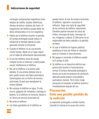 110
Indicaciones de seguridad
contengan componentes magnéticos como
tarjetas de crédito, tarjetas telefónicas,
libretas de banco o boletos del metro. El
magnetismo del teléfono puede dañar los
datos almacenados en la tira magnética.
► Hablar por el teléfono durante un período
de tiempo prolongado puede reducir la
calidad de la llamada debido al calor
generado durante la utilización.
► Cuando el teléfono no se usa durante
mucho tiempo, déjelo en un lugar seguro
con el cable de alimentación desconectado.
► El uso del teléfono cerca de equipo
receptor (como un televisor o radio) puede
causar interferencia el teléfono.
► No use el teléfono si la antena está
dañada. Si una antena dañada toca la
piel, puede causar una ligera quemadura.
Comuníquese con un Centro de servicio
autorizado LG para que reemplacen la
antena dañada.
► No sumerja el teléfono en agua. Si esto
ocurre, apáguelo de inmediato y extraiga la
batería. Si el teléfono no funciona, llévelo a
un Centro de servicio autorizado LG.
► No pinte el teléfono.
► Los datos guardados en el teléfono se
pueden borrar al usar de manera incorrecta
el teléfono, repararlo o actualizar el
software. Haga una copia de seguridad
de los números de teléfono importantes.
(También podrían borrarse los tonos de
timbre, mensajes de texto, mensajes de
voz, imágenes y videos). El fabricante no es
responsable de daños debidos a la pérdida
de datos.
► Al usar el teléfono en lugares públicos,
establezca el tono de timbre en vibración
para no molestar a otras personas.
► No apague o encienda el teléfono cuando
se lo ponga al oído.
► Su teléfono es un dispositivo eléctrico que
genera calor durante su funcionamiento
normal. El contacto demasiado prolongado y
directo con la piel sin presencia de ventilación
adecuada puede producir incomodidad y
quemaduras menores. Por lo tanto, tenga
precaución al manipular su teléfono durante o
inmediatamente después del uso.
Precaución:
Evite una posible pérdida de
la audición
La exposición prolongada a sonidos fuertes
(incluida la música) es la causa más común
 