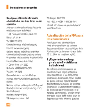 112
Indicaciones de seguridad
Usted puede obtener la información
adicional sobre este tema de las fuentes
siguientes:
American Academy of Audiology (Academia
estadounidense de audiología)
11730 Plaza American Drive, Suite 300
Reston, VA 20190
Voz: (800) 222-2336
Correo electrónico: info@audiology.org
Internet: www.audiology.org
National Institute on Deafness and Other
Communication Disorders (Instituto nacional
de sordera y otros trastornos de comunicación)
Institutos Nacionales de la Salud
31 Center Drive, MSC 2320
Bethesda, MD USA 20892-2320
Voz: (301) 496-7243
Correo electrónico: nidcdinfo@nih.gov
Internet: http://www.nidcd.nih.gov/health/
hearing
National Institute for Occupational Safety and
Health (Instituto Nacional para la Seguridad y
Salud Laborales)
Hubert H. Humphrey Bldg.
200 Independence Ave., SW
Washington, DC 20201
Voz: 1-800-35-NIOSH (1-800-356-4674)
Internet: http://www.cdc.gov/niosh/topics/
noise/default.html
Actualización de la FDA para
los consumidores
Actualización para los consumidores
sobre teléfonos celulares del centro de
dispositivos médicos y salud radiológica de la
Administración de alimentos y drogas de los
EE. UU. (FDA, por su sigla en inglés).
1. ¿Representan un riesgo
para la salud los teléfonos
inalámbricos?
La evidencia científica disponible no
muestra que haya ningún problema de
salud asociado con el uso de teléfonos
inalámbricos. Sin embargo, no hay pruebas
de que los teléfonos inalámbricos sean
totalmente seguros. Cuando los teléfonos
inalámbricos se usan emiten niveles bajos
de energía de radiofrecuencia (RF) en el
rango de las microondas. También emiten
muy bajos niveles de RF cuando están en
la pantalla de inicio. -Mientras que altos
 
