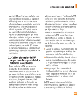 113
Indicaciones de seguridad
niveles de RF pueden producir efectos en la
salud (calentando los tejidos), la exposición
a RF de bajo nivel no produce efectos de
calentamiento y no causa efectos conocidos
adversos para la salud. Muchos estudios
sobre la exposición a RF de bajo nivel no
han encontrado ningún efecto biológico.
Algunos estudios han sugerido que puede
haber algunos efectos biológicos, pero tales
conclusiones no se han visto confirmadas por
investigaciones adicionales. En algunos casos,
los investigadores han tenido dificultades
en reproducir tales estudios o en determinar
los motivos por los que los resultados no son
consistentes.
2. ¿Cuál es el papel de la FDA
respecto de la seguridad de los
teléfonos inalámbricos?
Según las leyes, la FDA no comprueba
la seguridad de los productos para el
consumidor que emitan radiación antes de
que puedan venderse, como sí lo hace con los
nuevos medicamentos o dispositivos médicos.
No obstante, la agencia tiene autoridad
para tomar medidas si se demuestra que
los teléfonos inalámbricos emiten energía
de radiofrecuencia en un nivel que sea
peligroso para el usuario. En tal caso, la FDA
podría exigir a los fabricantes de teléfonos
inalámbricos que informaran a los usuarios
del riesgo para la salud y reparen, reemplacen
o saquen del mercado los teléfonos de modo
que deje de existir el riesgo.
Aunque los datos científicos existentes no
justifican que la FDA emprenda acciones
reglamentarias, la agencia ha instado a la
industria de los teléfonos inalámbricos para
que dé determinados pasos, entre ellos los
siguientes:
► Apoyar la necesaria investigación sobre los
posibles efectos biológicos de RF del tipo
que emiten los teléfonos inalámbricos;
► Diseñar teléfonos inalámbricos de tal modo
que se minimice la exposición del usuario
a RF que no sea necesaria para la función
del dispositivo y
► Cooperar para dar a los usuarios de
teléfonos inalámbricos la mejor información
sobre los posibles efectos del uso de los
teléfonos inalámbricos sobre la salud
humana.
La FDA pertenece a un grupo de trabajo
interinstitucional de dependencias federales
que tienen responsabilidad en distintos
 