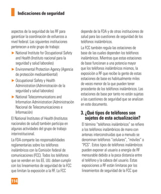 114
Indicaciones de seguridad
aspectos de la seguridad de las RF para
garantizar la coordinación de esfuerzos a
nivel federal. Las siguientes instituciones
pertenecen a este grupo de trabajo:
► National Institute for Occupational Safety
and Health (Instituto nacional para la
seguridad y salud laborales)
► Environmental Protection Agency (Agencia
de protección medioambiental)
► Occupational Safety y Health
Administration (Administración de la
seguridad y salud laborales)
► National Telecommunications and
Information Administration (Administración
Nacional de Telecomunicaciones e
Información)
El National Institutes of Health (Institutos
nacionales de salud) también participa en
algunas actividades del grupo de trabajo
interinstitucional.
La FDA comparte las responsabilidades
reglamentarias sobre los teléfonos
inalámbricos con la Comisión federal de
comunicaciones (FCC). Todos los teléfonos
que se venden en los EE. UU. deben cumplir
con los lineamientos de seguridad de la FCC
que limitan la exposición a la RF. La FCC
depende de la FDA y de otras instituciones de
salud para las cuestiones de seguridad de los
teléfonos inalámbricos.
La FCC también regula las estaciones de
base de las cuales dependen los teléfonos
inalámbricos. Mientras que estas estaciones
de base funcionan a una potencia mayor
que los teléfonos inalámbricos mismos, la
exposición a RF que recibe la gente de estas
estaciones de base es habitualmente miles
de veces menor de la que pueden tener
procedente de los teléfonos inalámbricos. Las
estaciones de base por tanto no están sujetas
a las cuestiones de seguridad que se analizan
en este documento.
3. ¿Qué tipos de teléfonos son
sujetos de esta actualización?
El término “teléfonos inalámbricos” se refiere
a los teléfonos inalámbricos de mano con
antenas interconstruidas que a menudo se
denominan teléfonos “celulares”, “móviles” o
“PCS”. Estos tipos de teléfonos inalámbricos
pueden exponer al usuario a energía de RF
mensurable debido a la poca distancia entre
el teléfono y la cabeza del usuario. Estas
exposiciones a RF están limitaras por los
lineamientos de seguridad de la FCC que
 