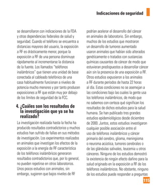 115
Indicaciones de seguridad
se desarrollaron con indicaciones de la FDA
y otras dependencias federales de salud y
seguridad. Cuando el teléfono se encuentra a
distancias mayores del usuario, la exposición
a RF es drásticamente menor, porque la
exposición a RF de una persona disminuye
rápidamente al incrementarse la distancia
de la fuente. Los llamados “teléfonos
inalámbricos” que tienen una unidad de base
conectada al cableado telefónico de una
casa habitualmente funcionan a niveles de
potencia mucho menores y por tanto producen
exposiciones a RF que están muy por debajo
de los límites de seguridad de la FCC.
4. ¿Cuáles son los resultados de
la investigación que ya se ha
realizado?
La investigación realizada hasta la fecha ha
producido resultados contradictorios y muchos
estudios han sufrido de fallas en sus métodos
de investigación. Los experimentos realizados
en animales que investigan los efectos de la
exposición a la energía de RF característica
de los teléfonos inalámbricos generaron
resultados contradictorios que, por lo general,
no pueden repetirse en otros laboratorios.
Unos pocos estudios con animales, sin
embargo, sugieren que bajos niveles de RF
podrían acelerar el desarrollo del cáncer
en animales de laboratorio. Sin embargo,
muchos de los estudios que mostraron
un desarrollo de tumores aumentado
usaron animales que habían sido alterados
genéticamente o tratados con sustancias
químicas causantes de cáncer de modo que
estuvieran predispuestos a desarrollar cáncer
aún sin la presencia de una exposición a RF.
Otros estudios expusieron a los animales
a RF durante períodos de hasta 22 horas
al día. Estas condiciones no se asemejan a
las condiciones bajo las cuales la gente usa
los teléfonos inalámbricos, de modo que
no sabemos con certeza qué significan los
resultados de dichos estudios para la salud
humana. Se han publicado tres grandes
estudios epidemiológicos desde diciembre
de 2000. Juntos, estos estudios investigaron
cualquier posible asociación entre el
uso de teléfonos inalámbricos y cáncer
primario del cerebro, glioma, meningioma
o neuroma acústica, tumores cerebrales o
de las glándulas salivales, leucemia u otros
cánceres. Ninguno de los estudios demostró
la existencia de ningún efecto dañino para la
salud originado en la exposición a RF de los
teléfonos inalámbricos. No obstante, ninguno
de los estudios puede responder a preguntas
 