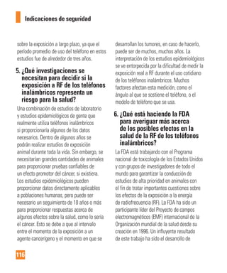 116
Indicaciones de seguridad
sobre la exposición a largo plazo, ya que el
período promedio de uso del teléfono en estos
estudios fue de alrededor de tres años.
5. ¿Qué investigaciones se
necesitan para decidir si la
exposición a RF de los teléfonos
inalámbricos representa un
riesgo para la salud?
Una combinación de estudios de laboratorio
y estudios epidemiológicos de gente que
realmente utiliza teléfonos inalámbricos
si proporcionaría algunos de los datos
necesarios. Dentro de algunos años se
podrán realizar estudios de exposición
animal durante toda la vida. Sin embargo, se
necesitarían grandes cantidades de animales
para proporcionar pruebas confiables de
un efecto promotor del cáncer, si existiera.
Los estudios epidemiológicos pueden
proporcionar datos directamente aplicables
a poblaciones humanas, pero puede ser
necesario un seguimiento de 10 años o más
para proporcionar respuestas acerca de
algunos efectos sobre la salud, como lo sería
el cáncer. Esto se debe a que al intervalo
entre el momento de la exposición a un
agente cancerígeno y el momento en que se
desarrollan los tumores, en caso de hacerlo,
puede ser de muchos, muchos años. La
interpretación de los estudios epidemiológicos
se ve entorpecida por la dificultad de medir la
exposición real a RF durante el uso cotidiano
de los teléfonos inalámbricos. Muchos
factores afectan esta medición, como el
ángulo al que se sostiene el teléfono, o el
modelo de teléfono que se usa.
6. ¿Qué está haciendo la FDA
para averiguar más acerca
de los posibles efectos en la
salud de la RF de los teléfonos
inalámbricos?
La FDA está trabajando con el Programa
nacional de toxicología de los Estados Unidos
y con grupos de investigadores de todo el
mundo para garantizar la conducción de
estudios de alta prioridad en animales con
el fin de tratar importantes cuestiones sobre
los efectos de la exposición a la energía
de radiofrecuencia (RF). La FDA ha sido un
participante líder del Proyecto de campos
electromagnéticos (EMF) internacional de la
Organización mundial de la salud desde su
creación en 1996. Un influyente resultado
de este trabajo ha sido el desarrollo de
 