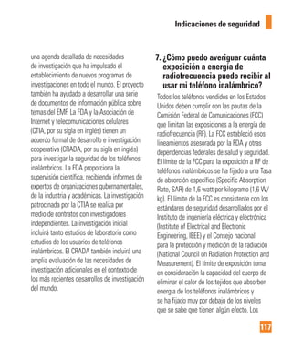 117
Indicaciones de seguridad
una agenda detallada de necesidades
de investigación que ha impulsado el
establecimiento de nuevos programas de
investigaciones en todo el mundo. El proyecto
también ha ayudado a desarrollar una serie
de documentos de información pública sobre
temas del EMF. La FDA y la Asociación de
Internet y telecomunicaciones celulares
(CTIA, por su sigla en inglés) tienen un
acuerdo formal de desarrollo e investigación
cooperativa (CRADA, por su sigla en inglés)
para investigar la seguridad de los teléfonos
inalámbricos. La FDA proporciona la
supervisión científica, recibiendo informes de
expertos de organizaciones gubernamentales,
de la industria y académicas. La investigación
patrocinada por la CTIA se realiza por
medio de contratos con investigadores
independientes. La investigación inicial
incluirá tanto estudios de laboratorio como
estudios de los usuarios de teléfonos
inalámbricos. El CRADA también incluirá una
amplia evaluación de las necesidades de
investigación adicionales en el contexto de
los más recientes desarrollos de investigación
del mundo.
7. ¿Cómo puedo averiguar cuánta
exposición a energía de
radiofrecuencia puedo recibir al
usar mi teléfono inalámbrico?
Todos los teléfonos vendidos en los Estados
Unidos deben cumplir con las pautas de la
Comisión Federal de Comunicaciones (FCC)
que limitan las exposiciones a la energía de
radiofrecuencia (RF). La FCC estableció esos
lineamientos asesorada por la FDA y otras
dependencias federales de salud y seguridad.
El límite de la FCC para la exposición a RF de
teléfonos inalámbricos se ha fijado a una Tasa
de absorción específica (Specific Absorption
Rate, SAR) de 1,6 watt por kilogramo (1,6 W/
kg). El límite de la FCC es consistente con los
estándares de seguridad desarrollados por el
Instituto de ingeniería eléctrica y electrónica
(Institute of Electrical and Electronic
Engineering, IEEE) y el Consejo nacional
para la protección y medición de la radiación
(National Council on Radiation Protection and
Measurement). El límite de exposición toma
en consideración la capacidad del cuerpo de
eliminar el calor de los tejidos que absorben
energía de los teléfonos inalámbricos y
se ha fijado muy por debajo de los niveles
que se sabe que tienen algún efecto. Los
 