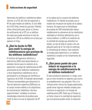 118
Indicaciones de seguridad
fabricantes de teléfonos inalámbricos deben
informar a la FCC del nivel de exposición a
RF de cada modelo de teléfono. El sitio Web
de la FCC (http://www.fcc.gov/oet/ rfsafety)
ofrece direcciones para ubicar el número
de certificación de la FCC en su teléfono
de modo que puede encontrar el nivel de
exposición a RF de su teléfono en la lista que
aparece en línea.
8. ¿Qué ha hecho la FDA
para medir la energía de
radiofrecuencia que proviene de
los teléfonos inalámbricos?
El Instituto de Ingenieros eléctricos y
electrónicos (IEEE) está desarrollando un
estándar técnico para la medición de la
exposición a energía de radiofrecuencias (RF)
proveniente de los teléfonos inalámbricos
y otros dispositivos inalámbricos con la
participación y el liderazgo de científicos e
ingenieros de la FDA. El estándar denominado
“Práctica recomendada para determinar la
Tasa de absorción específica (SAR) pico en
el cuerpo humano debido a los dispositivos
de comunicación inalámbrica: técnicas
experimentales” establece la primera
metodología coherente de pruebas para
medir la tasa a la cual se depositan las RF
en la cabeza de los usuarios de teléfonos
inalámbricos. El método de prueba usa un
modelo de simulación de tejidos de la cabeza
humana. Se espera que la metodología
de pruebas de SAR estandarizada mejore
notablemente la coherencia de las mediciones
realizadas en distintos laboratorios con el
mismo teléfono. La SAR es la medición de
la cantidad de energía que absorben los
tejidos, ya sea de todo el cuerpo o de una
pequeña parte de él. Se mide en watts/kg
(o miliwatts/g) de materia. Esta medición
se emplea para determinar si un teléfono
inalámbrico cumple con los lineamientos de
seguridad.
9. ¿Qué pasos puedo dar para
reducir mi exposición a la
energía de radiofrecuencia de
mi teléfono inalámbrico?
Si estos productos presentan un riesgo, cosa
que en este momento no sabemos que ocurra,
es probablemente muy pequeño. Pero si le
interesa evitar incluso los riesgos potenciales,
puede tomar algunas medidas simples para
minimizar la exposición a la energía de
radiofrecuencia (RF). Dado que el tiempo es
un factor clave en la cantidad de exposición
que una persona puede recibir, la reducción
 