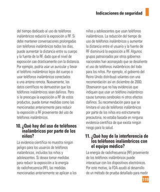 119
Indicaciones de seguridad
del tiempo dedicado al uso de teléfonos
inalámbricos reducirá la exposición a RF. Si
debe mantener conversaciones prolongadas
con teléfonos inalámbricos todos los días,
puede aumentar la distancia entre su cuerpo
y la fuente de la RF, dado que el nivel de
exposición cae drásticamente con la distancia.
Por ejemplo, podría usar un auricular y llevar
el teléfono inalámbrico lejos del cuerpo o
usar teléfonos inalámbricos conectados
a una antena remota. Nuevamente, los
datos científicos no demuestran que los
teléfonos inalámbricos sean dañinos. Pero
si le preocupa la exposición a RF de estos
productos, puede tomar medidas como las
mencionadas anteriormente para reducir
la exposición a RF proveniente del uso de
teléfonos inalámbricos.
10. ¿Qué hay del uso de teléfonos
inalámbricos por parte de los
niños?
La evidencia científica no muestra ningún
peligro para los usuarios de teléfonos
inalámbricos, incluidos los niños y
adolescentes. Si desea tomar medidas
para reducir la exposición a la energía
de radiofrecuencia (RF), las medidas
mencionadas anteriormente se aplican a los
niños y adolescentes que usan teléfonos
inalámbricos. La reducción del tiempo de
uso de teléfonos inalámbricos y aumentar
la distancia entre el usuario y la fuente de
RF disminuirá la exposición a RF. Algunos
grupos patrocinados por otros gobiernos
nacionales han aconsejado que se desaliente
el uso de teléfonos inalámbricos del todo
para los niños. Por ejemplo, el gobierno del
Reino Unido distribuyó volantes con una
recomendación así en diciembre de 2000.
Observaron que no hay evidencias que
indiquen que usar un teléfono inalámbrico
cause tumores cerebrales ni otros efectos
dañinos. Su recomendación para que se
limitara el uso de teléfonos inalámbricos
por parte de los niños era estrictamente
precautoria, no estaba basada en ninguna
evidencia científica de que exista ningún
riesgo para la salud.
11. ¿Qué hay de la interferencia de
los teléfonos inalámbricos con
el equipo médico?
La energía de radiofrecuencia (RF) proveniente
de los teléfonos inalámbricos puede
interactuar con los dispositivos electrónicos.
Por este motivo, la FDA ayudó al desarrollo
de un método de prueba detallado para medir
 