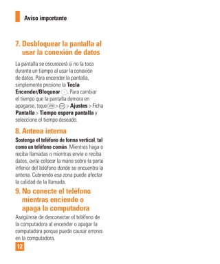 12
7. Desbloquear la pantalla al
usar la conexión de datos
La pantalla se oscurecerá si no la toca
durante un tiempo al usar la conexión
de datos. Para encender la pantalla,
simplemente presione la Tecla
Encender/Bloquear . Para cambiar
el tiempo que la pantalla demora en
apagarse, toque > > Ajustes > Ficha
Pantalla > Tiempo espera pantalla y
seleccione el tiempo deseado.
8. Antena interna
Sostenga el teléfono de forma vertical, tal
como un teléfono común. Mientras haga o
reciba llamadas o mientras envíe o reciba
datos, evite colocar la mano sobre la parte
inferior del teléfono donde se encuentra la
antena. Cubriendo esa zona puede afectar
la calidad de la llamada.
9. No conecte el teléfono
mientras enciende o
apaga la computadora
Asegúrese de desconectar el teléfono de
la computadora al encender o apagar la
computadora porque puede causar errores
en la computadora.
Aviso importante
 