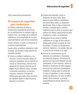 121
Indicaciones de seguridad
(http://www.hpa.org.uk/radiation/)
10 consejos de seguridad
para conductores
Un teléfono inalámbrico le ofrece la
extraordinaria capacidad de comunicarse
por voz prácticamente en cualquier lugar y a
cualquier hora. Las ventajas de los teléfonos
inalámbricos van acompañadas de una gran
responsabilidad por parte de los conductores.
Cuando conduzca un coche, la conducción es
su primera responsabilidad.
Cuando utilice un teléfono inalámbrico y esté
al volante, sea sensato y tenga presente los
siguientes consejos:
1. Conozca su teléfono inalámbrico y sus
funciones, como la marcación rápida y la
marcación automática. Lea con atención el
manual de instrucciones y conozca cómo
aprovechar las valiosas funciones que la
mayoría de los teléfonos ofrece, incluidas
la marcación automática y la memoria.
Asimismo, memorice el teclado del
teléfono para que pueda utilizar la función
de marcación rápida sin dejar de prestar
atención a la carretera.
2. Cuando esté disponible, utilice un
dispositivo de manos libres. Varios
accesorios para teléfonos inalámbricos
con manos libres están a su disposición
actualmente. Tanto si elige un dispositivo
montado e instalado para su teléfono
inalámbrico como si utiliza un accesorio para
teléfono con altavoz, saque partido de estos
dispositivos si están a su disposición.
3. Asegúrese de que coloca el teléfono
inalámbrico en un lugar de fácil alcance y
donde pueda utilizarlo sin perder de vista
la carretera. Si recibe una llamada en un
momento inoportuno, si es posible, deje que
el correo de voz conteste en su lugar.
4. Termine las conversaciones que se
produzcan en condiciones o situaciones
de conducción peligrosa. Comunique a la
persona con la que está hablando que está
conduciendo; si fuera necesario, termine la
llamada en situaciones de tráfico pesado o
en las que las condiciones climatológicas
comporten un peligro para la conducción.
La lluvia, el aguanieve, la nieve y el hielo
pueden ser peligrosos, así como un tráfico
pesado. Como conductor, su principal
responsabilidad es prestar atención a la
carretera.
 