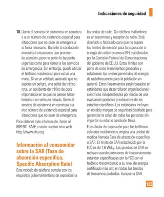 123
Indicaciones de seguridad
10. Llame al servicio de asistencia en carretera
o a un número de asistencia especial para
situaciones que no sean de emergencia
si fuera necesario. Durante la conducción
encontrará situaciones que precisen
de atención, pero no serán lo bastante
urgentes como para llamar a los servicios
de emergencia. Sin embargo, puede utilizar
el teléfono inalámbrico para echar una
mano. Si ve un vehículo averiado que no
supone un peligro, una señal de tráfico
rota, un accidente de tráfico de poca
importancia en la que no parece haber
heridos o un vehículo robado, llame al
servicio de asistencia en carretera o a
otro número de asistencia especial para
situaciones que no sean de emergencia.
Para obtener más información, llame al
888-901-SAFE o visite nuestro sitio web
http://www.ctia.org.
Información al consumidor
sobre la SAR (Tasa de
absorción especíﬁca,
Speciﬁc Absorption Rate)
Este modelo de teléfono cumple con los
requisitos gubernamentales de exposición a
las ondas de radio. Su teléfono inalámbrico
es un transmisor y receptor de radio. Está
diseñado y fabricado para que no supere
los límites de emisión para la exposición a
energía de radiofrecuencia (RF) establecidos
por la Comisión Federal de Comunicaciones
del gobierno de EE.UU. Estos límites son
parte de unos lineamientos generales y
establecen los niveles permitidos de energía
de radiofrecuencia para la población en
general. Estos lineamientos están basados en
estándares que desarrollaron organizaciones
científicas independientes por medio de una
evaluación periódica y exhaustiva de los
estudios científicos. Los estándares incluyen
un notable margen de seguridad diseñado para
garantizar la salud de todas las personas sin
importar su edad o condición física.
El estándar de exposición para los teléfonos
celulares inalámbricos emplea una unidad de
medida llamada Tasa de absorción específica
o SAR. El límite de SAR establecido por la
FCC es de 1,6 W/kg. Las pruebas de SAR se
realizan usando posiciones de funcionamiento
estándar especificadas por la FCC con el
teléfono transmitiendo a su nivel de energía
certificado más alto en todas las bandas
de frecuencia probadas. Aunque la SAR
 