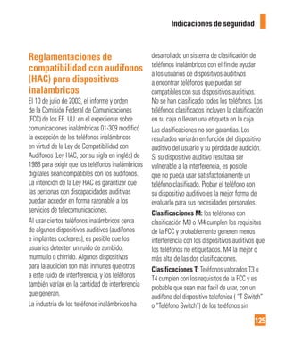 125
Indicaciones de seguridad
Reglamentaciones de
compatibilidad con audífonos
(HAC) para dispositivos
inalámbricos
El 10 de julio de 2003, el informe y orden
de la Comisión Federal de Comunicaciones
(FCC) de los EE. UU. en el expediente sobre
comunicaciones inalámbricas 01-309 modificó
la excepción de los teléfonos inalámbricos
en virtud de la Ley de Compatibilidad con
Audífonos (Ley HAC, por su sigla en inglés) de
1988 para exigir que los teléfonos inalámbricos
digitales sean compatibles con los audífonos.
La intención de la Ley HAC es garantizar que
las personas con discapacidades auditivas
puedan acceder en forma razonable a los
servicios de telecomunicaciones.
Al usar ciertos teléfonos inalámbricos cerca
de algunos dispositivos auditivos (audífonos
e implantes cocleares), es posible que los
usuarios detecten un ruido de zumbido,
murmullo o chirrido. Algunos dispositivos
para la audición son más inmunes que otros
a este ruido de interferencia, y los teléfonos
también varían en la cantidad de interferencia
que generan.
La industria de los teléfonos inalámbricos ha
desarrollado un sistema de clasificación de
teléfonos inalámbricos con el fin de ayudar
a los usuarios de dispositivos auditivos
a encontrar teléfonos que puedan ser
compatibles con sus dispositivos auditivos.
No se han clasificado todos los teléfonos. Los
teléfonos clasificados incluyen la clasificación
en su caja o llevan una etiqueta en la caja.
Las clasificaciones no son garantías. Los
resultados variarán en función del dispositivo
auditivo del usuario y su pérdida de audición.
Si su dispositivo auditivo resultara ser
vulnerable a la interferencia, es posible
que no pueda usar satisfactoriamente un
teléfono clasificado. Probar el teléfono con
su dispositivo auditivo es la mejor forma de
evaluarlo para sus necesidades personales.
Clasificaciones M: los teléfonos con
clasificación M3 o M4 cumplen los requisitos
de la FCC y probablemente generen menos
interferencia con los dispositivos auditivos que
los teléfonos no etiquetados. M4 la mejor o
más alta de las dos clasificaciones.
Clasificaciones T: Teléfonos valorados T3 o
T4 cumplen con los requisitos de la FCC y es
probable que sean mas facil de usar, con un
audifono del dispositivo telefonica ( “T Switch”
o “Teléfono Switch”) de los teléfonos sin
 