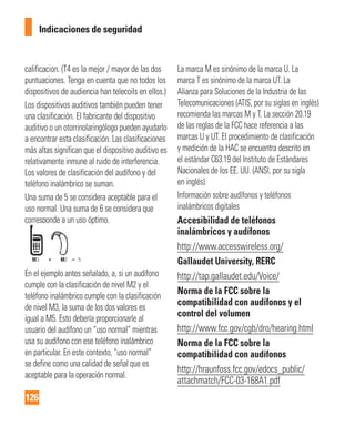 126
Indicaciones de seguridad
calificacion. (T4 es la mejor / mayor de las dos
puntuaciones. Tenga en cuenta que no todos los
dispositivos de audiencia han telecoils en ellos.)
Los dispositivos auditivos también pueden tener
una clasificación. El fabricante del dispositivo
auditivo o un otorrinolaringólogo pueden ayudarlo
a encontrar esta clasificación. Las clasificaciones
más altas significan que el dispositivo auditivo es
relativamente inmune al ruido de interferencia.
Los valores de clasificación del audífono y del
teléfono inalámbrico se suman.
Una suma de 5 se considera aceptable para el
uso normal. Una suma de 6 se considera que
corresponde a un uso óptimo.
En el ejemplo antes señalado, a, si un audífono
cumple con la clasificación de nivel M2 y el
teléfono inalámbrico cumple con la clasificación
de nivel M3, la suma de los dos valores es
igual a M5. Esto debería proporcionarle al
usuario del audífono un “uso normal” mientras
usa su audífono con ese teléfono inalámbrico
en particular. En este contexto, “uso normal”
se define como una calidad de señal que es
aceptable para la operación normal.
La marca M es sinónimo de la marca U. La
marca T es sinónimo de la marca UT. La
Alianza para Soluciones de la Industria de las
Telecomunicaciones (ATIS, por su siglas en inglés)
recomienda las marcas M y T. La sección 20.19
de las reglas de la FCC hace referencia a las
marcas U y UT. El procedimiento de clasificación
y medición de la HAC se encuentra descrito en
el estándar C63.19 del Instituto de Estándares
Nacionales de los EE. UU. (ANSI, por su sigla
en inglés).
Información sobre audífonos y teléfonos
inalámbricos digitales
Accesibilidad de teléfonos
inalámbricos y audífonos
http://www.accesswireless.org/
Gallaudet University, RERC
http://tap.gallaudet.edu/Voice/
Norma de la FCC sobre la
compatibilidad con audífonos y el
control del volumen
http://www.fcc.gov/cgb/dro/hearing.html
Norma de la FCC sobre la
compatibilidad con audífonos
http://hraunfoss.fcc.gov/edocs_public/
attachmatch/FCC-03-168A1.pdf
 
