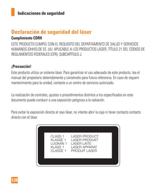 128
Indicaciones de seguridad
Declaración de seguridad del láser
Cumplimiento CDRH
ESTE PRODUCTO CUMPLE CON EL REQUISITO DEL DEPARTAMENTO DE SALUD Y SERVICIOS
HUMANOS (DHHS) DE EE. UU. APLICABLE A LOS PRODUCTOS LÁSER, TÍTULO 21 DEL CÓDIGO DE
REGLAMENTOS FEDERALES (CFR), SUBCAPÍTULO J.
¡Precaución!
Este producto utiliza un sistema láser. Para garantizar el uso adecuado de este producto, lea el
manual del propietario detenidamente y consérvelo para futura referencia. En caso de requerir
mantenimiento para la unidad, contacte a un centro de servicios autorizado.
La realización de controles, ajustes o procedimientos distintos a los especificados en este
documento puede conducir a una exposición peligrosa a la radiación.
Para evitar la exposición directa al rayo láser, no intente abrir la caja ni tener contacto contacto
directo con el láser.
 
