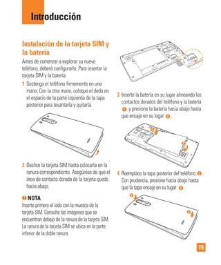 15
Instalación de la tarjeta SIM y
la batería
Antes de comenzar a explorar su nuevo
teléfono, deberá configurarlo. Para insertar la
tarjeta SIM y la batería:
1 Sostenga el teléfono firmemente en una
mano. Con la otra mano, coloque el dedo en
el espacio de la parte izquierda de la tapa
posterior para levantarla y quitarla.
2 Deslice la tarjeta SIM hasta colocarla en la
ranura correspondiente. Asegúrese de que el
área de contacto dorada de la tarjeta quede
hacia abajo.
NOTA
Inserte primero el lado con la muesca de la
tarjeta SIM. Consulte las imágenes que se
encuentran debajo de la ranura de la tarjeta SIM.
La ranura de la tarjeta SIM se ubica en la parte
inferior de la doble ranura.
3 Inserte la batería en su lugar alineando los
contactos dorados del teléfono y la batería
y presione la batería hacia abajo hasta
que encaje en su lugar .
4 Reemplace la tapa posterior del teléfono .
Con prudencia, presione hacia abajo hasta
que la tapa encaje en su lugar .
Introducción
 