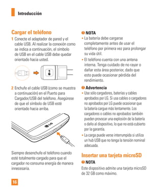 16
Cargar el teléfono
1 Conecte el adaptador de pared y el
cable USB. Al realizar la conexión como
se indica a continuación, el símbolo
de USB en el cable USB debe quedar
orientado hacia usted.
2 Enchufe el cable USB (como se muestra
a continuación) en el Puerto para
Cargador/USB del teléfono. Asegúrese
de que el símbolo de USB esté
orientado hacia arriba.
Siempre desenchufe el teléfono cuando
esté totalmente cargado para que el
cargador no consuma energía de manera
innecesaria.
NOTA
• La batería debe cargarse
completamente antes de usar el
teléfono por primera vez para prolongar
su vida útil.
• El teléfono cuenta con una antena
interna. Tenga cuidado de no rayar o
dañar esta área posterior, dado que
esto puede ocasionar pérdida del
rendimiento.
Advertencia
• Use sólo cargadores, baterías y cables
aprobados por LG. Si usa cables o cargadores
no aprobados por LG puede ocasionar que
la batería cargue más lentamente. Los
cargadores o cables no aprobados también
pueden provocar una explosión de la batería
o daño al dispositivo, lo que no está cubierto
por la garantía.
• La carga puede verse interrumpida si utiliza
un hub USB que no tenga la tensión nominal
adecuada.
Insertar una tarjeta microSD
NOTA
Este dispositivo admite una tarjeta microSD
de 32 GB como máximo.
Introducción
 