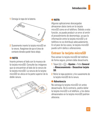 17
1 Extraiga la tapa de la batería.
2 Suavemente inserte la tarjeta microSD en
la ranura. Asegúrese de que el área de
contacto dorada quede hacia abajo.
NOTA
Inserte primero el lado con la muesca de
la tarjeta microSD. Consulte las imágenes
que se encuentran al lado de la ranura de
la tarjeta microSD. La ranura de la tarjeta
microSD se ubica en la parte superior de la
doble ranura.
NOTA
Algunas aplicaciones descargadas
almacenan datos tanto en la tarjeta
microSD como en el teléfono. Debido a esta
función, se puede producir un error al omitir
el procedimiento de desmontaje, ya que la
información entre la tarjeta microSD y el
teléfono no se distribuye adecuadamente.
En el peor de los casos, la tarjeta microSD
puede sufrir daños o alteraciones.
Extraer la tarjeta microSD
Para extraer la tarjeta microSD del teléfono
de forma segura, primero debe desactivarla.
1 Toque > > Ajustes > Ficha General
> Almacenamiento > Desactivar tarjeta
SD.
2 Retire la tapa posterior y tire suavemente de
la tarjeta microSD de la ranura.
Advertencia
No extraiga la tarjeta microSD sin antes
desactivarla. De lo contrario, podría dañar
la tarjeta microSD o el teléfono, y los datos
almacenados en la tarjeta microSD podrían
alterarse.
Introducción
 