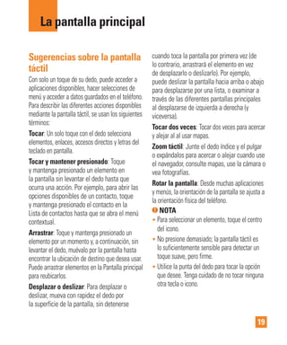 19
Sugerencias sobre la pantalla
táctil
Con solo un toque de su dedo, puede acceder a
aplicaciones disponibles, hacer selecciones de
menú y acceder a datos guardados en el teléfono.
Para describir las diferentes acciones disponibles
mediante la pantalla táctil, se usan los siguientes
términos:
Tocar: Un solo toque con el dedo selecciona
elementos, enlaces, accesos directos y letras del
teclado en pantalla.
Tocar y mantener presionado: Toque
y mantenga presionado un elemento en
la pantalla sin levantar el dedo hasta que
ocurra una acción. Por ejemplo, para abrir las
opciones disponibles de un contacto, toque
y mantenga presionado el contacto en la
Lista de contactos hasta que se abra el menú
contextual.
Arrastrar: Toque y mantenga presionado un
elemento por un momento y, a continuación, sin
levantar el dedo, muévalo por la pantalla hasta
encontrar la ubicación de destino que desea usar.
Puede arrastrar elementos en la Pantalla principal
para reubicarlos.
Desplazar o deslizar: Para desplazar o
deslizar, mueva con rapidez el dedo por
la superficie de la pantalla, sin detenerse
cuando toca la pantalla por primera vez (de
lo contrario, arrastrará el elemento en vez
de desplazarlo o deslizarlo). Por ejemplo,
puede deslizar la pantalla hacia arriba o abajo
para desplazarse por una lista, o examinar a
través de las diferentes pantallas principales
al desplazarse de izquierda a derecha (y
viceversa).
Tocar dos veces: Tocar dos veces para acercar
y alejar al al usar mapas.
Zoom táctil: Junte el dedo índice y el pulgar
o expándalos para acercar o alejar cuando use
el navegador, consulte mapas, use la cámara o
vea fotografías.
Rotar la pantalla: Desde muchas aplicaciones
y menús, la orientación de la pantalla se ajusta a
la orientación física del teléfono.
NOTA
• Para seleccionar un elemento, toque el centro
del icono.
• No presione demasiado; la pantalla táctil es
lo suficientemente sensible para detectar un
toque suave, pero firme.
• Utilice la punta del dedo para tocar la opción
que desee. Tenga cuidado de no tocar ninguna
otra tecla o icono.
La pantalla principal
 