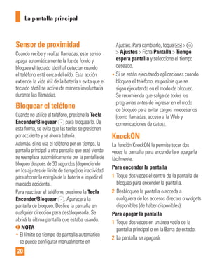 20
Sensor de proximidad
Cuando recibe y realiza llamadas, este sensor
apaga automáticamente la luz de fondo y
bloquea el teclado táctil al detectar cuando
el teléfono está cerca del oído. Esta acción
extiende la vida útil de la batería y evita que el
teclado táctil se active de manera involuntaria
durante las llamadas.
Bloquear el teléfono
Cuando no utilice el teléfono, presione la Tecla
Encender/Bloquear para bloquearlo. De
esta forma, se evita que las teclas se presionen
por accidente y se ahorra batería.
Además, si no usa el teléfono por un tiempo, la
pantalla principal u otra pantalla que esté viendo
se reemplaza automáticamente por la pantalla de
bloqueo después de 30 segundos (dependiendo
en los ajustes de límite de tiempo) de inactividad
para ahorrar la energía de la batería e impedir el
marcado accidental.
Para reactivar el teléfono, presione la Tecla
Encender/Bloquear . Aparecerá la
pantalla de bloqueo. Deslice la pantalla en
cualquier dirección para desbloquearla. Se
abrirá la última pantalla que estaba usando.
NOTA
• El límite de tiempo de pantalla automático
se puede configurar manualmente en
Ajustes. Para cambiarlo, toque >
> Ajustes > Ficha Pantalla > Tiempo
espera pantalla y seleccione el tiempo
deseado.
• Si se están ejecutando aplicaciones cuando
bloquea el teléfono, es posible que se
sigan ejecutando en el modo de bloqueo.
Se recomienda que salga de todos los
programas antes de ingresar en el modo
de bloqueo para evitar cargos innecesarios
(como llamadas, acceso a la Web y
comunicaciones de datos).
KnockON
La función KnockON le permite tocar dos
veces la pantalla para encenderla o apagarla
fácilmente.
Para encender la pantalla
1 Toque dos veces el centro de la pantalla de
bloqueo para encender la pantalla.
2 Desbloquee la pantalla o acceda a
cualquiera de los accesos directos o widgets
disponibles (de haber disponibles).
Para apagar la pantalla
1 Toque dos veces en un área vacía de la
pantalla principal o en la Barra de estado.
2 La pantalla se apagará.
La pantalla principal
 