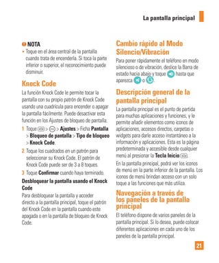 21
NOTA
• Toque en el área central de la pantalla
cuando trata de encenderla. Si toca la parte
inferior o superior, el reconocimiento puede
disminuir.
Knock Code
La función Knock Code le permite tocar la
pantalla con su propio patrón de Knock Code
usando una cuadrícula para encender o apagar
la pantalla fácilmente. Puede desactivar esta
función en los Ajustes de bloqueo de pantalla.
1 Toque > > Ajustes > Ficha Pantalla
> Bloqueo de pantalla > Tipo de bloqueo
> Knock Code.
2 Toque los cuadrados en un patrón para
seleccionar su Knock Code. El patrón de
Knock Code puede ser de 3 a 8 toques.
3 Toque Confirmar cuando haya terminado.
Desbloquear la pantalla usando el Knock
Code
Para desbloquear la pantalla y acceder
directo a la pantalla principal, toque el patrón
del Knock Code en la pantalla cuando este
apagada o en la pantalla de bloqueo de Knock
Code.
Cambio rápido al Modo
Silencio/Vibración
Para poner rápidamente el teléfono en modo
silencioso o de vibración, deslice la Barra de
estado hacia abajo y toque hasta que
aparezca o .
Descripción general de la
pantalla principal
La pantalla principal es el punto de partida
para muchas aplicaciones y funciones, y le
permite añadir elementos como iconos de
aplicaciones, accesos directos, carpetas o
widgets para darle acceso instantáneo a la
información y aplicaciones. Esta es la página
predeterminada y accesible desde cualquier
menú al presionar la Tecla Inicio .
En la pantalla principal, podrá ver los iconos
de menú en la parte inferior de la pantalla. Los
iconos de menú brindan acceso con un solo
toque a las funciones que más utiliza.
Navegación a través de
los paneles de la pantalla
principal
El teléfono dispone de varios paneles de la
pantalla principal. Si lo desea, puede colocar
diferentes aplicaciones en cada uno de los
paneles de la pantalla principal.
La pantalla principal
 