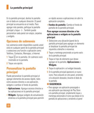 22
En la pantalla principal, deslice la pantalla
con el dedo en cualquier dirección. El panel
principal se encuentra en el medio. Para
agregar más paneles, pellizque la pantalla
principal y toque . También puede
personalizar cada panel con atajos, carpetas
y widgets.
Opciones de submenús
Los submenús están disponibles cuando usted
está en cualquier panel de la pantalla principal
o selecciona una función o aplicación como
Teléfono, Contactos, Mensajes, o Internet.
1 Toque en la pantalla. Un submenú será
mostrado en la pantalla.
2 Toque una opción.
Personalizar la pantalla
principal
Puede personalizar la pantalla principal al
agregar elementos de acceso rápido, tales
como accesos directos a una aplicación,
widgets o cambiar el fondo de pantalla.
• Aplicaciones: Agregue accesos directos a
las aplicaciones en la pantalla principal.
• Widgets: Agregue widgets de actualización
dinámica a la pantalla principal para permitir
un rápido acceso a aplicaciones sin abrir la
aplicación completa.
• Fondos de pantalla: Cambie el fondo de
pantalla de la pantalla principal.
Para agregar accesos directos a las
aplicaciones o widgets en la pantalla
principal:
1 Seleccione una ubicación (panel de la
pantalla principal) para agregar un elemento
al desplazar la pantalla principal de
izquierda a derecha o viceversa.
2 Toque y mantenga presionado un punto vacío
de la pantalla principal.
3 Toque el tipo de elemento que desea
agregar en la pantalla: Aplicaciones o
Widgets.
4 Toque la aplicación o el widget deseado.
5 En la pantalla principal aparecerá un nuevo
icono. Para colocarlo en otro panel, arrástrelo
a la ubicación deseada y levante el dedo de
la pantalla.
SUGERENCIA
• Para agregar una aplicación precargada o
una aplicación que descargó de Play Store
a la pantalla principal, simplemente toque y
mantenga presionado el icono que desee en la
pantalla de aplicaciones y arrástrelo al panel
La pantalla principal
 