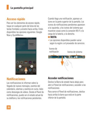 26
Acceso rápido
Para ver los elementos de acceso rápido,
toque en cualquier parte del área de las
teclas frontales y arrastre hacia arriba. Están
disponibles las opciones siguientes: Google
Now y QuickMemo+.
Notificaciones
Las notificaciones le informan sobre la
llegada de nuevos mensajes, eventos del
calendario, alarmas y eventos en curso, tales
como descargas de videos. Desde el Panel de
notificaciones, puede ver el estado actual de
su teléfono y las notificaciones pendientes.
Cuando llega una notificación, aparece un
icono en la parte superior de la pantalla. Los
iconos de notificaciones pendientes aparecen
a la izquierda, y los iconos del sistema que
muestran cosas como la conexión Wi-Fi o la
carga de la batería, a la derecha.
NOTA
• Las opciones disponibles pueden variar
según la región o el proveedor de servicios.
Iconos de
notificación Iconos de sistema
Acceder notificaciones
Deslice la Barra de estado hacia abajo para
abrir el Panel de notificaciones y acceder a las
notificaciones.
Para cerrar el Panel de notificaciones, deslice
hacia arriba la barra que está en la parte
inferior de la pantalla.
La pantalla principal
 