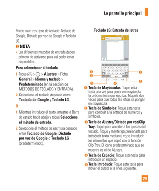 29
Puede usar tres tipos de teclado: Teclado de
Google, Dictado por voz de Google y Teclado
LG.
NOTA
• Los diferentes métodos de entrada deben
primero de activarse para así poder estar
disponibles.
Para seleccionar el teclado:
1 Toque > > Ajustes > Ficha
General > Idioma y teclado >
Predeterminado (en la sección de
MÉTODOS DE TECLADO Y ENTRADA).
2 Seleccione el teclado deseado entre
Teclado de Google y Teclado LG.
O
1 Mientras introduce el texto, arrastre la Barra
de estado hacia abajo y toque Seleccione
el método de entrada.
2 Seleccione el método de escritura deseado
entre Teclado de Google, Dictado
por voz de Google o Teclado LG
(predeterminado).
Teclado LG: Entrada de letras
Tecla de Mayúsculas: Toque esta
tecla una vez para poner en mayúscula
la próxima letra que escriba. Tóquela dos
veces para que todas las letras se pongan
en mayúscula.
Tecla de Símbolos: Toque esta tecla
para cambiar a la entrada de números y
símbolos.
Tecla de Ajustes/Dictado por voz/Clip
Tray: Toque para acceder a los ajustes del
teclado. Toque y mantenga presionada para
introducir texto mediante voz o introducir
los elementos que copió con la función
Clip Tray. El icono predeterminado que se
muestra es el de Ajustes.
Tecla de Espacio: Toque esta tecla para
introducir un espacio.
Tecla Introducir: Toque esta tecla para
mover el cursor a la línea siguiente.
La pantalla principal
 