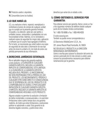 10. Productos usados o alquilados.
11. Consumibles (como los fusibles).
3.LO QUE HARÁ LG:
LG, a su exclusivo criterio, reparará, reemplazará o
rembolsará el precio de compra de cualquier unidad
que no cumpla con la presente garantía limitada.
LG puede, a su elección, optar por usar partes o
unidades nuevas, restauradas o readaptadas con una
funcionalidad similar. Además, LG no reinstalará o
realizará copias de seguridad de ningún dato, aplicación
o software que el usuario haya agregado al teléfono.
Por lo tanto, se recomienda que usted realice una copia
de seguridad de todo dato o información de ese tipo
antes de enviar la unidad a LG, de modo de evitar una
pérdida permanente de esa información.
4.DERECHOS JURÍDICOS ESTATALES:
No es aplicable ninguna otra garantía explícita
a este producto. LA DURACIÓN DE CUALQUIER
GARANTÍA IMPLÍCITA, INCLUIDA LA GARANTÍA
IMPLÍCITA DE COMERCIABILIDAD, ESTÁ LIMITADA
A LA DURACIÓN DE LA GARANTÍA EXPLÍCITA
INCLUIDA EN EL PRESENTE. LG INFOCOMM INC.
NO SERÁ RESPONSABLE POR LA PÉRDIDA DE USO
DEL PRODUCTO, LOS INCONVENIENTES, PÉRDIDA O
CUALQUIER OTRO DAÑO DIRECTO O CONSECUENCIAL
QUE SE DESPRENDA DEL USO DEL PRODUCTO O DE
LA IMPOSIBILIDAD DE USARLO, O POR CUALQUIER
INFRACCIÓN DE CUALQUIER GARANTÍA EXPLÍCITA
O IMPLÍCITA, INCLUIDA LA GARANTÍA IMPLÍCITA DE
COMERCIABILIDAD APLICABLE A ESTE PRODUCTO.
Algunos estados no permiten la exclusión o limitación
de daños incidentales o consecuenciales, o no permiten
limitaciones sobre cuánto tiempo dura una garantía
implícita, de modo que estas limitaciones y exclusiones
podrían no aplicársele a usted. Esta garantía le da
derechos legales concretos, y podría tener otros
derechos que varían de un estado a otro.
5. CÓMO OBTENER EL SERVICIO POR
GARANTÍA:
Para obtener servicio por garantía, llame o envíe un fax
a los siguientes números de teléfono desde cualquier
punto de los Estados Unidos continentales:
Tel. 1-800-793-8896 o Fax. 1-800-448-4026
O visite www.lg.com.
También se puede enviar correspondencia a:
LG Electronics MobileComm U.S.A., Inc.
201 James Record Road Huntsville, AL 35824
NO DEVUELVA EL PRODUCTO A LA DIRECCIÓN
MENCIONADA ANTERIORMENTE.
Llame o escriba para conocer la ubicación del centro de
servicio autorizado de LG más cercano a usted y para
conocer los procedimientos necesarios para obtener
reclamaciones por la garantía.
 