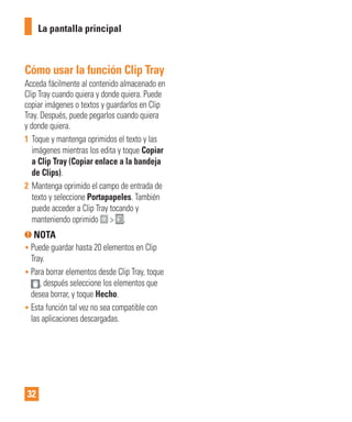 32
Cómo usar la función Clip Tray
Acceda fácilmente al contenido almacenado en
Clip Tray cuando quiera y donde quiera. Puede
copiar imágenes o textos y guardarlos en Clip
Tray. Después, puede pegarlos cuando quiera
y donde quiera.
1 Toque y mantenga oprimidos el texto y las
imágenes mientras los edita y toque Copiar
a Clip Tray (Copiar enlace a la bandeja
de Clips).
2 Mantenga oprimido el campo de entrada de
texto y seleccione Portapapeles. También
puede acceder a Clip Tray tocando y
manteniendo oprimido > .
NOTA
• Puede guardar hasta 20 elementos en Clip
Tray.
• Para borrar elementos desde Clip Tray, toque
, después seleccione los elementos que
desea borrar, y toque Hecho.
• Esta función tal vez no sea compatible con
las aplicaciones descargadas.
La pantalla principal
 
