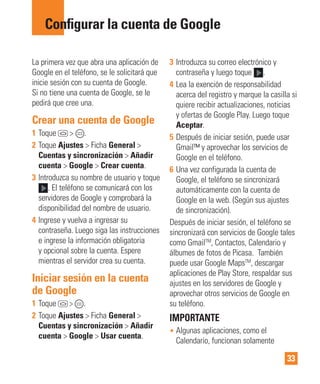33
La primera vez que abra una aplicación de
Google en el teléfono, se le solicitará que
inicie sesión con su cuenta de Google.
Si no tiene una cuenta de Google, se le
pedirá que cree una.
Crear una cuenta de Google
1 Toque > .
2 Toque Ajustes > Ficha General >
Cuentas y sincronización > Añadir
cuenta > Google > Crear cuenta.
3 Introduzca su nombre de usuario y toque
. El teléfono se comunicará con los
servidores de Google y comprobará la
disponibilidad del nombre de usuario.
4 Ingrese y vuelva a ingresar su
contraseña. Luego siga las instrucciones
e ingrese la información obligatoria
y opcional sobre la cuenta. Espere
mientras el servidor crea su cuenta.
Iniciar sesión en la cuenta
de Google
1 Toque > .
2 Toque Ajustes > Ficha General >
Cuentas y sincronización > Añadir
cuenta > Google > Usar cuenta.
3 Introduzca su correo electrónico y
contraseña y luego toque .
4 Lea la exención de responsabilidad
acerca del registro y marque la casilla si
quiere recibir actualizaciones, noticias
y ofertas de Google Play. Luego toque
Aceptar.
5 Después de iniciar sesión, puede usar
Gmail™ y aprovechar los servicios de
Google en el teléfono.
6 Una vez configurada la cuenta de
Google, el teléfono se sincronizará
automáticamente con la cuenta de
Google en la web. (Según sus ajustes
de sincronización).
Después de iniciar sesión, el teléfono se
sincronizará con servicios de Google tales
como GmailTM
, Contactos, Calendario y
álbumes de fotos de Picasa. También
puede usar Google MapsTM
, descargar
aplicaciones de Play Store, respaldar sus
ajustes en los servidores de Google y
aprovechar otros servicios de Google en
su teléfono.
IMPORTANTE
• Algunas aplicaciones, como el
Calendario, funcionan solamente
Conﬁgurar la cuenta de Google
 