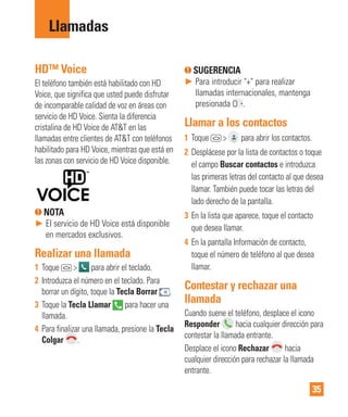 35
HD™ Voice
El teléfono también está habilitado con HD
Voice, que significa que usted puede disfrutar
de incomparable calidad de voz en áreas con
servicio de HD Voice. Sienta la diferencia
cristalina de HD Voice de AT&T en las
llamadas entre clientes de AT&T con teléfonos
habilitado para HD Voice, mientras que está en
las zonas con servicio de HD Voice disponible.
NOTA
► El servicio de HD Voice está disponible
en mercados exclusivos.
Realizar una llamada
1 Toque > para abrir el teclado.
2 Introduzca el número en el teclado. Para
borrar un dígito, toque la Tecla Borrar .
3 Toque la Tecla Llamar para hacer una
llamada.
4 Para finalizar una llamada, presione la Tecla
Colgar .
SUGERENCIA
► Para introducir "+" para realizar
llamadas internacionales, mantenga
presionada .
Llamar a los contactos
1 Toque > para abrir los contactos.
2 Desplácese por la lista de contactos o toque
el campo Buscar contactos e introduzca
las primeras letras del contacto al que desea
llamar. También puede tocar las letras del
lado derecho de la pantalla.
3 En la lista que aparece, toque el contacto
que desea llamar.
4 En la pantalla Información de contacto,
toque el número de teléfono al que desea
llamar.
Contestar y rechazar una
llamada
Cuando suene el teléfono, desplace el icono
Responder hacia cualquier dirección para
contestar la llamada entrante.
Desplace el icono Rechazar hacia
cualquier dirección para rechazar la llamada
entrante.
Llamadas
 