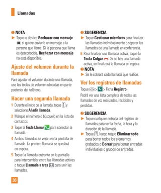 36
NOTA
► Toque o deslice Rechazar con mensaje
si quiere enviarle un mensaje a la
persona que llama. Si la persona que llama
es desconocida, Rechazar con mensaje
no está disponible.
Ajuste del volumen durante la
llamada
Para ajustar el volumen durante una llamada,
use las teclas de volumen ubicadas en parte
posterior del teléfono.
Hacer una segunda llamada
1 Durante el inicio de la llamada, toque y
seleccione Añadir llamada.
2 Marque el número o búsquelo en la lista de
contactos.
3 Toque la Tecla Llamar para conectar la
llamada.
4 Ambas llamadas se verán en la pantalla de
llamada. La primera llamada se quedará
en espera.
5 Toque la llamada entrante en la pantalla
para intercambiar entre las llamadas activas
o toque Llamada a tres para unir las
llamadas.
SUGERENCIA
► Toque Gestionar miembros para finalizar
las llamadas individualmente o separar las
llamadas de una llamada en conferencia.
6 Para finalizar una llamada activa, toque la
Tecla Colgar . Si no hay una llamada
activa, se finalizará la llamada en espera.
NOTA
► Se le cobrará cada llamada que realice.
Ver los registros de llamadas
Toque > > Ficha Registro.
Podrá ver una lista completa de todas las
llamadas de voz realizadas, recibidas y
perdidas.
SUGERENCIA
► Toque cualquier entrada del registro de
llamadas para ver la fecha, la hora y la
duración de la llamada.
► Toque , luego toque Eliminar todo
para borrar todos los elementos
grabados o Borrar para borrar entradas
individuales o grupos de entradas.
Llamadas
 